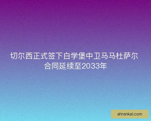 切尔西正式签下白学堡中卫马马杜萨尔 合同延续至2033年 切尔西正式签下白学堡中卫马马杜萨尔 合同延续至2033年