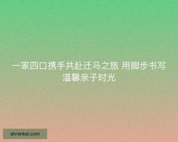 一家四口携手共赴迁马之旅 用脚步书写温馨亲子时光 一家四口携手共赴迁马之旅 用脚步书写温馨亲子时光