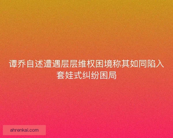 谭乔自述遭遇层层维权困境称其如同陷入套娃式纠纷困局