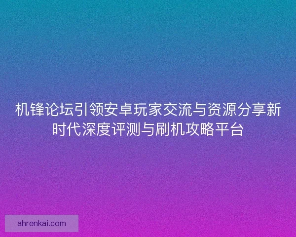 机锋论坛引领安卓玩家交流与资源分享新时代深度评测与刷机攻略平台