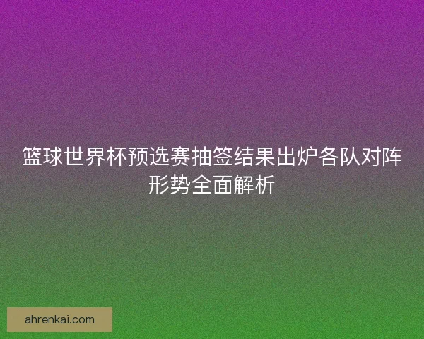 篮球世界杯预选赛抽签结果出炉各队对阵形势全面解析