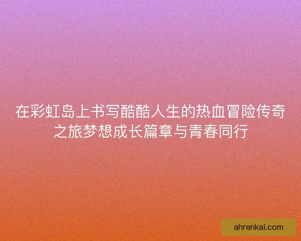 在彩虹岛上书写酷酷人生的热血冒险传奇之旅梦想成长篇章与青春同行 在彩虹岛上书写酷酷人生的热血冒险传奇之旅梦想成长篇章与青春同行