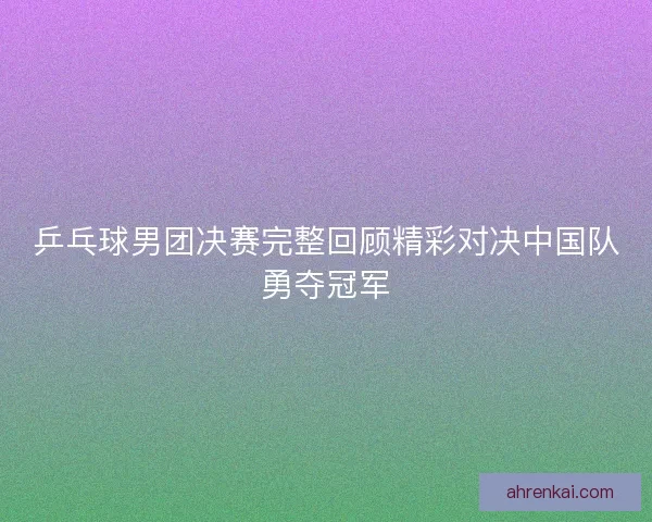 乒乓球男团决赛完整回顾精彩对决中国队勇夺冠军