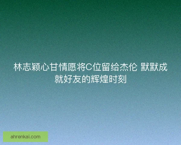 林志颖心甘情愿将C位留给杰伦 默默成就好友的辉煌时刻