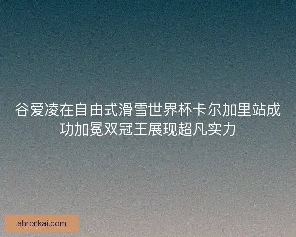谷爱凌在自由式滑雪世界杯卡尔加里站成功加冕双冠王展现超凡实力