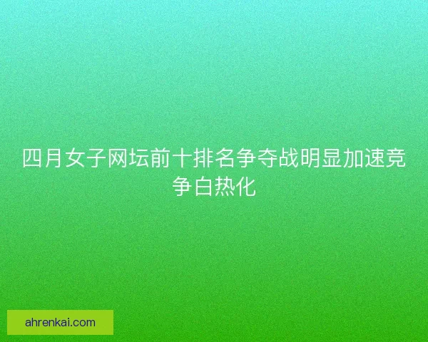 四月女子网坛前十排名争夺战明显加速竞争白热化