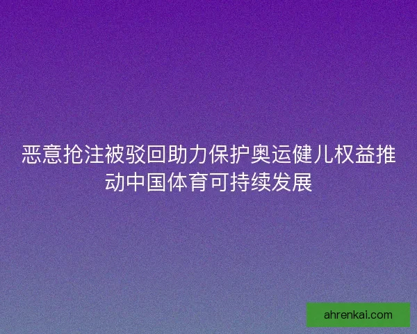 恶意抢注被驳回助力保护奥运健儿权益推动中国体育可持续发展