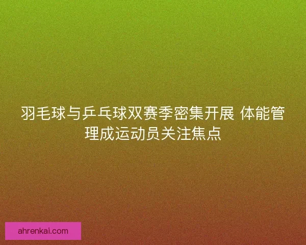羽毛球与乒乓球双赛季密集开展 体能管理成运动员关注焦点