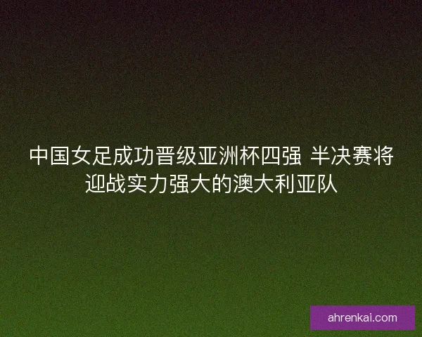 中国女足成功晋级亚洲杯四强 半决赛将迎战实力强大的澳大利亚队