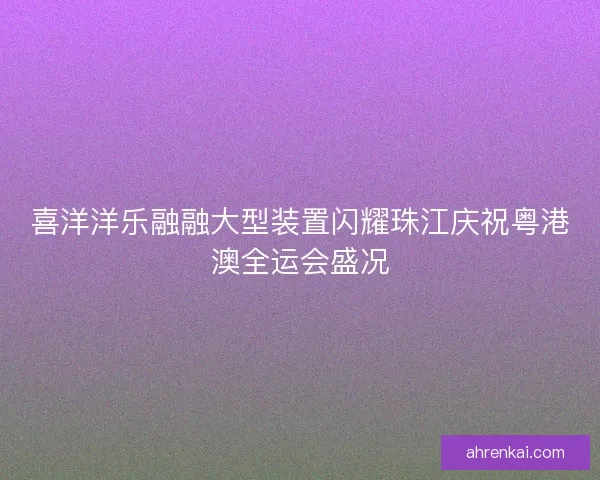 喜洋洋乐融融大型装置闪耀珠江庆祝粤港澳全运会盛况 喜洋洋乐融融大型装置闪耀珠江庆祝粤港澳全运会盛况