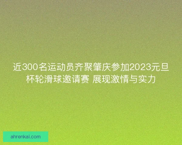 近300名运动员齐聚肇庆参加2023元旦杯轮滑球邀请赛 展现激情与实力 近300名运动员齐聚肇庆参加2023元旦杯轮滑球邀请赛 展现激情与实力