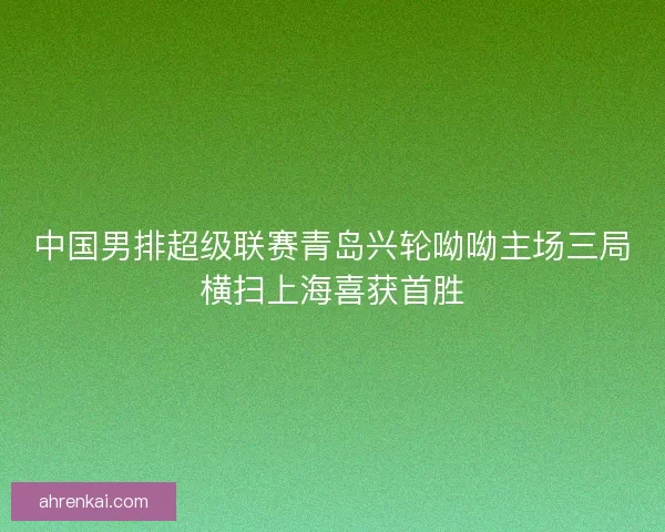 中国男排超级联赛青岛兴轮呦呦主场三局横扫上海喜获首胜 中国男排超级联赛青岛兴轮呦呦主场三局横扫上海喜获首胜