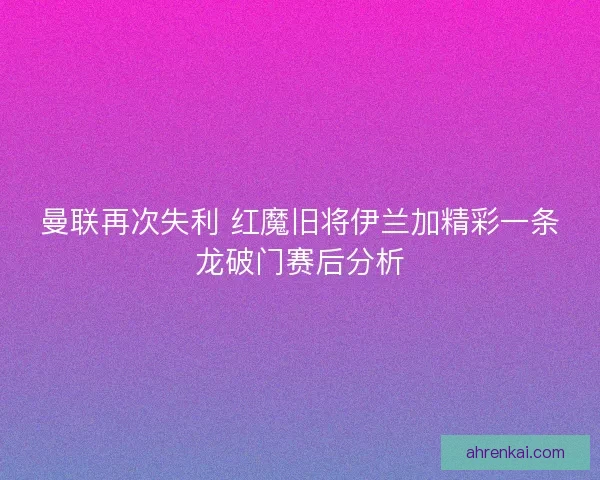曼联再次失利 红魔旧将伊兰加精彩一条龙破门赛后分析