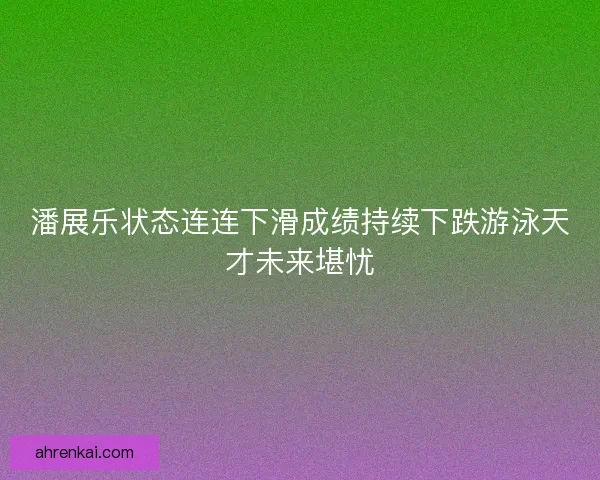 潘展乐状态连连下滑成绩持续下跌游泳天才未来堪忧