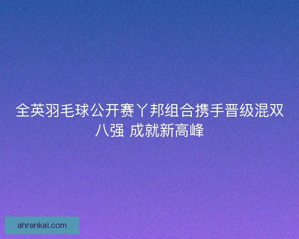 全英羽毛球公开赛丫邦组合携手晋级混双八强 成就新高峰 全英羽毛球公开赛丫邦组合携手晋级混双八强 成就新高峰
