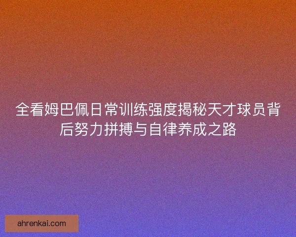 全看姆巴佩日常训练强度揭秘天才球员背后努力拼搏与自律养成之路 全看姆巴佩日常训练强度揭秘天才球员背后努力拼搏与自律养成之路