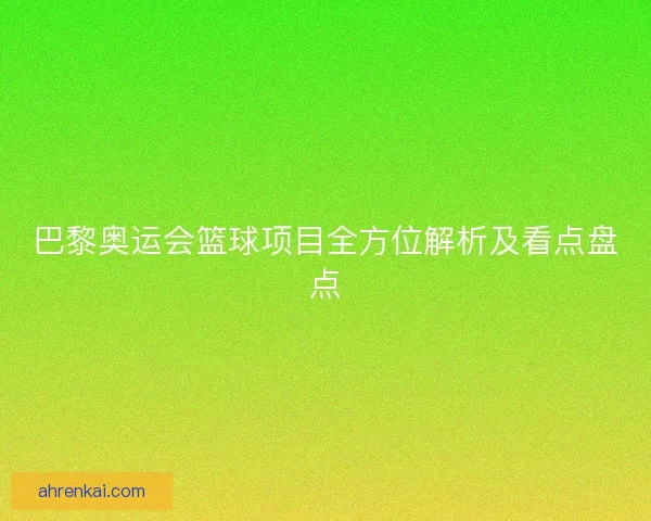 巴黎奥运会篮球项目全方位解析及看点盘点