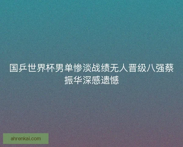 国乒世界杯男单惨淡战绩无人晋级八强蔡振华深感遗憾 国乒世界杯男单惨淡战绩无人晋级八强蔡振华深感遗憾