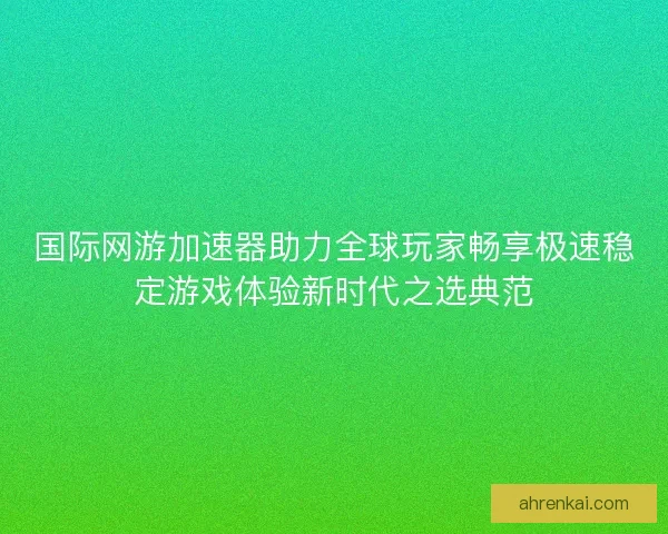 国际网游加速器助力全球玩家畅享极速稳定游戏体验新时代之选典范 国际网游加速器助力全球玩家畅享极速稳定游戏体验新时代之选典范