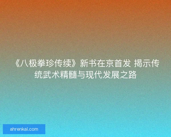 《八极拳珍传续》新书在京首发 揭示传统武术精髓与现代发展之路 《八极拳珍传续》新书在京首发 揭示传统武术精髓与现代发展之路
